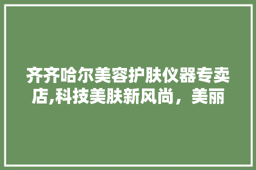 齐齐哈尔美容护肤仪器专卖店,科技美肤新风尚，美丽从这里开始 婚姻情感