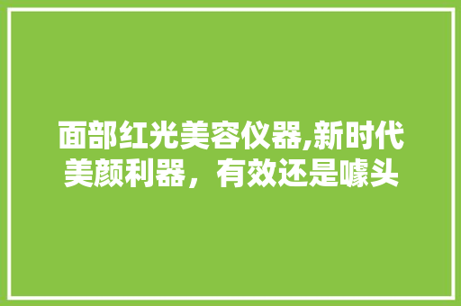 面部红光美容仪器,新时代美颜利器，有效还是噱头 饮食大全