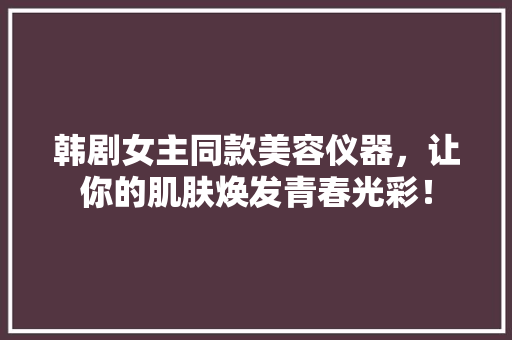 韩剧女主同款美容仪器，让你的肌肤焕发青春光彩！