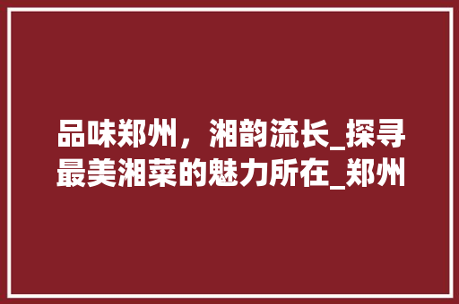 品味郑州，湘韵流长_探寻最美湘菜的魅力所在_郑州最美湘菜