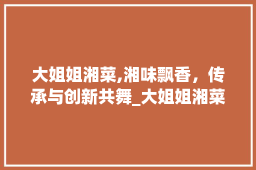 大姐姐湘菜,湘味飘香，传承与创新共舞_大姐姐湘菜 饮食大全