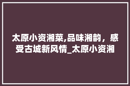 太原小资湘菜,品味湘韵，感受古城新风情_太原小资湘菜 饮食大全