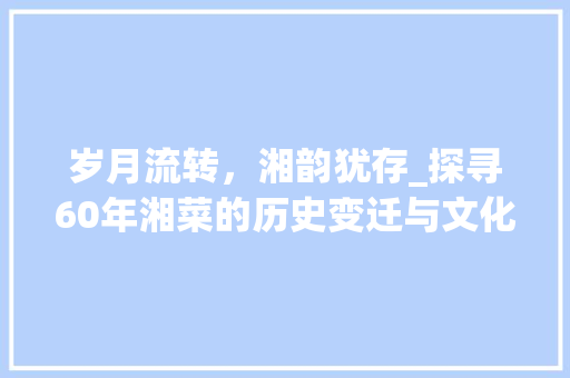 岁月流转，湘韵犹存_探寻60年湘菜的历史变迁与文化传承_60年湘菜 饮食大全