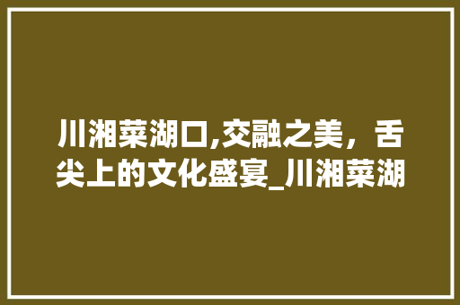 川湘菜湖口,交融之美，舌尖上的文化盛宴_川湘菜湖口 饮食大全