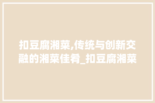 扣豆腐湘菜,传统与创新交融的湘菜佳肴_扣豆腐湘菜 饮食大全