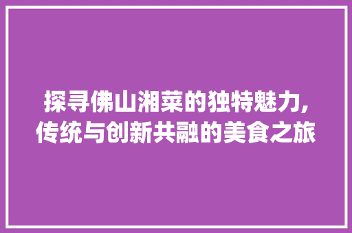探寻佛山湘菜的独特魅力,传统与创新共融的美食之旅_佛山湘菜拍摄 饮食大全