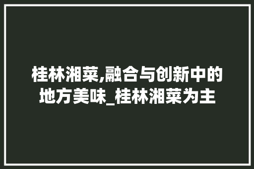 桂林湘菜,融合与创新中的地方美味_桂林湘菜为主 饮食大全 桂林湘菜,融合与创新中的地方美味_桂林湘菜为主 饮食大全