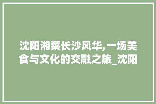 沈阳湘菜长沙风华,一场美食与文化的交融之旅_沈阳湘菜长沙 饮食大全