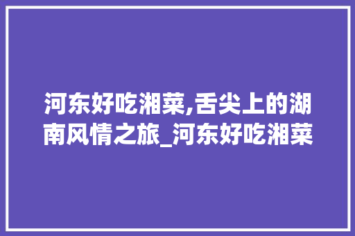 河东好吃湘菜,舌尖上的湖南风情之旅_河东好吃湘菜 饮食大全