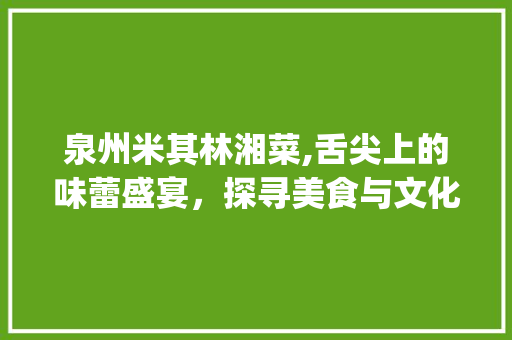 泉州米其林湘菜,舌尖上的味蕾盛宴,探寻美食与文化的交融_泉州米其林湘菜 饮食大全 泉州米其林湘菜,舌尖上的味蕾盛宴,探寻美食与文化的交融_泉州米其林湘菜 饮食大全