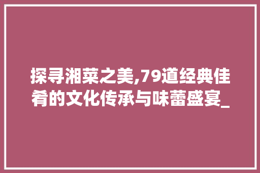 探寻湘菜之美,79道经典佳肴的文化传承与味蕾盛宴_79道湘菜