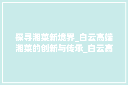 探寻湘菜新境界_白云高端湘菜的创新与传承_白云高端湘菜