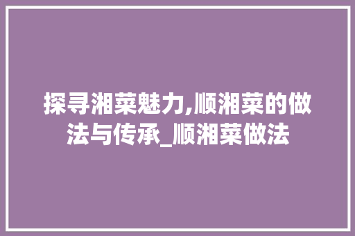 探寻湘菜魅力,顺湘菜的做法与传承_顺湘菜做法