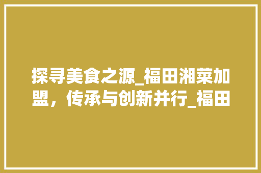 探寻美食之源_福田湘菜加盟，传承与创新并行_福田湘菜加盟 饮食大全