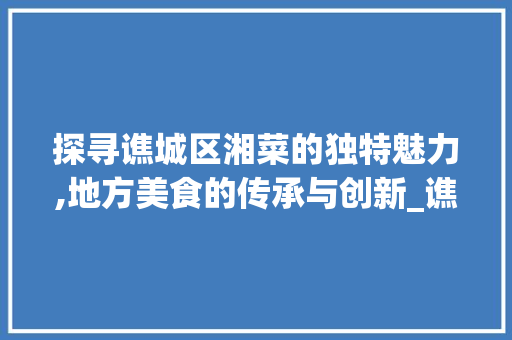 探寻谯城区湘菜的独特魅力,地方美食的传承与创新_谯城区湘菜 饮食大全